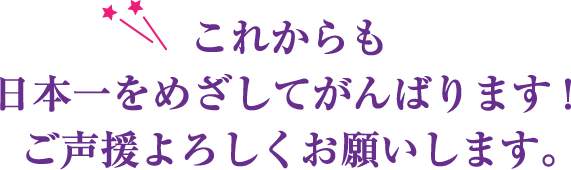 これからも日本一をめざしてがんばります！ご声援よろしくお願いします。